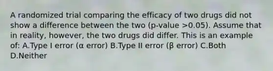 A randomized trial comparing the efficacy of two drugs did not show a difference between the two (p-value >0.05). Assume that in reality, however, the two drugs did differ. This is an example of: A.Type I error (α error) B.Type II error (β error) C.Both D.Neither