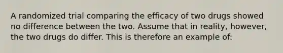 A randomized trial comparing the efficacy of two drugs showed no difference between the two. Assume that in reality, however, the two drugs do differ. This is therefore an example of: