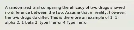 A randomized trial comparing the efficacy of two drugs showed no difference between the two. Assume that in reality, however, the two drugs do differ. This is therefore an example of 1. 1-alpha 2. 1-beta 3. type II error 4 Type I error