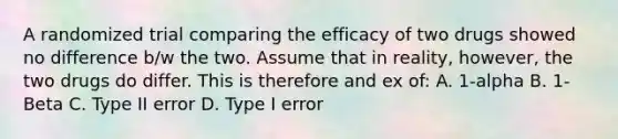 A randomized trial comparing the efficacy of two drugs showed no difference b/w the two. Assume that in reality, however, the two drugs do differ. This is therefore and ex of: A. 1-alpha B. 1-Beta C. Type II error D. Type I error