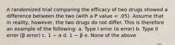 A randomized trial comparing the efficacy of two drugs showed a difference between the two (with a P value < .05). Assume that in reality, however, the two drugs do not differ. This is therefore an example of the following: a. Type I error (α error) b. Type II error (β error) c. 1 − α d. 1 − β e. None of the above