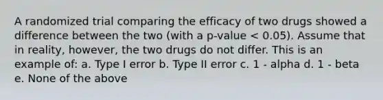 A randomized trial comparing the efficacy of two drugs showed a difference between the two (with a p-value < 0.05). Assume that in reality, however, the two drugs do not differ. This is an example of: a. Type I error b. Type II error c. 1 - alpha d. 1 - beta e. None of the above