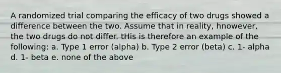 A randomized trial comparing the efficacy of two drugs showed a difference between the two. Assume that in reality, hnowever, the two drugs do not differ. tHis is therefore an example of the following: a. Type 1 error (alpha) b. Type 2 error (beta) c. 1- alpha d. 1- beta e. none of the above