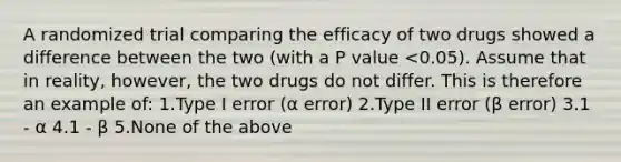 A randomized trial comparing the efficacy of two drugs showed a difference between the two (with a P value <0.05). Assume that in reality, however, the two drugs do not differ. This is therefore an example of: 1.Type I error (α error) 2.Type II error (β error) 3.1 - α 4.1 - β 5.None of the above