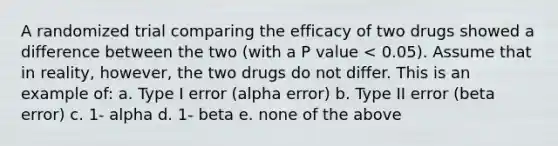 A randomized trial comparing the efficacy of two drugs showed a difference between the two (with a P value < 0.05). Assume that in reality, however, the two drugs do not differ. This is an example of: a. Type I error (alpha error) b. Type II error (beta error) c. 1- alpha d. 1- beta e. none of the above