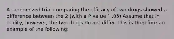 A randomized trial comparing the efficacy of two drugs showed a difference between the 2 (with a P value ˂ .05) Assume that in reality, however, the two drugs do not differ. This is therefore an example of the following: