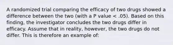 A randomized trial comparing the efficacy of two drugs showed a difference between the two (with a P value < .05). Based on this finding, the investigator concludes the two drugs differ in efficacy. Assume that in reality, however, the two drugs do not differ. This is therefore an example of: