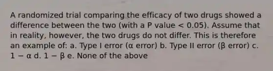 A randomized trial comparing the efficacy of two drugs showed a difference between the two (with a P value < 0.05). Assume that in reality, however, the two drugs do not differ. This is therefore an example of: a. Type I error (α error) b. Type II error (β error) c. 1 − α d. 1 − β e. None of the above