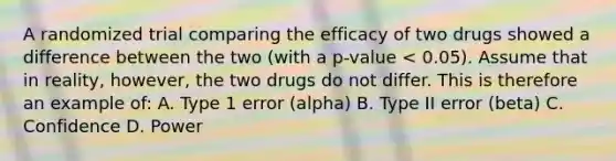 A randomized trial comparing the efficacy of two drugs showed a difference between the two (with a p-value < 0.05). Assume that in reality, however, the two drugs do not differ. This is therefore an example of: A. Type 1 error (alpha) B. Type II error (beta) C. Confidence D. Power