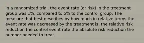 In a randomized trial, the event rate (or risk) in the treatment group was 1%, compared to 5% to the control group. The measure that best describes by how much in relative terms the event rate was decreased by the treatment is: the relative risk reduction the control event rate the absolute risk reduction the number needed to treat