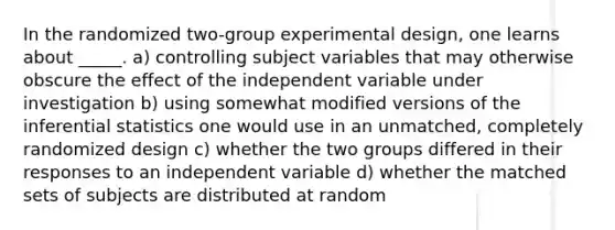 In the randomized two-group experimental design, one learns about _____. a) controlling subject variables that may otherwise obscure the effect of the independent variable under investigation b) using somewhat modified versions of the inferential statistics one would use in an unmatched, completely randomized design c) whether the two groups differed in their responses to an independent variable d) whether the matched sets of subjects are distributed at random