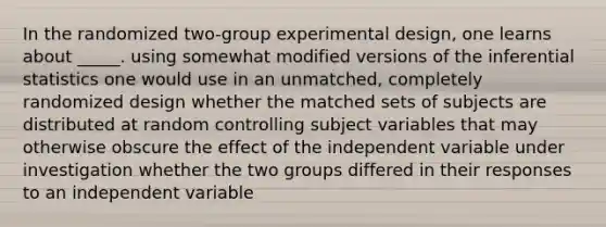 In the randomized two-group experimental design, one learns about _____. using somewhat modified versions of the inferential statistics one would use in an unmatched, completely randomized design whether the matched sets of subjects are distributed at random controlling subject variables that may otherwise obscure the effect of the independent variable under investigation whether the two groups differed in their responses to an independent variable