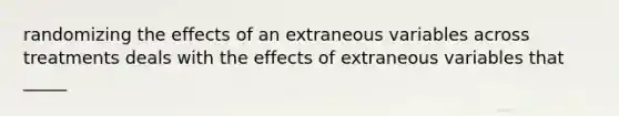 randomizing the effects of an extraneous variables across treatments deals with the effects of extraneous variables that _____