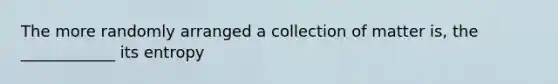 The more randomly arranged a collection of matter is, the ____________ its entropy