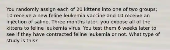 You randomly assign each of 20 kittens into one of two groups; 10 receive a new feline leukemia vaccine and 10 receive an injection of saline. Three months later, you expose all of the kittens to feline leukemia virus. You test them 6 weeks later to see if they have contracted feline leukemia or not. What type of study is this?