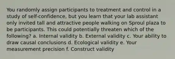 You randomly assign participants to treatment and control in a study of self-confidence, but you learn that your lab assistant only invited tall and attractive people walking on Sproul plaza to be participants. This could potentially threaten which of the following? a. Internal validity b. External validity c. Your ability to draw causal conclusions d. Ecological validity e. Your measurement precision f. Construct validity