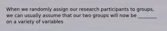 When we randomly assign our research participants to groups, we can usually assume that our two groups will now be ________ on a variety of variables