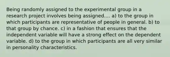 Being randomly assigned to the experimental group in a research project involves being assigned.... a) to the group in which participants are representative of people in general. b) to that group by chance. c) in a fashion that ensures that the independent variable will have a strong effect on the dependent variable. d) to the group in which participants are all very similar in personality characteristics.