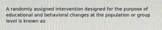 A randomly assigned intervention designed for the purpose of educational and behavioral changes at the population or group level is known as: