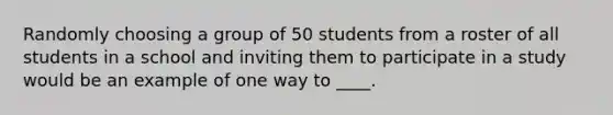 Randomly choosing a group of 50 students from a roster of all students in a school and inviting them to participate in a study would be an example of one way to ____.