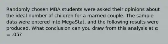 Randomly chosen MBA students were asked their opinions about the ideal number of children for a married couple. The sample data were entered into MegaStat, and the following results were produced, What conclusion can you draw from this analysis at α = .05?