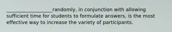 ___________________randomly, in conjunction with allowing sufficient time for students to formulate answers, is the most effective way to increase the variety of participants.