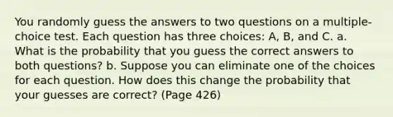 You randomly guess the answers to two questions on a multiple-choice test. Each question has three choices: A, B, and C. a. What is the probability that you guess the correct answers to both questions? b. Suppose you can eliminate one of the choices for each question. How does this change the probability that your guesses are correct? (Page 426)