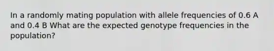 In a randomly mating population with allele frequencies of 0.6 A and 0.4 B What are the expected genotype frequencies in the population?