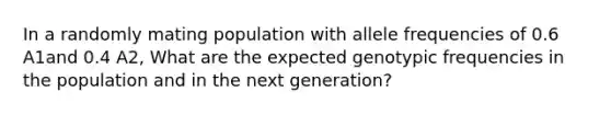 In a randomly mating population with allele frequencies of 0.6 A1and 0.4 A2, What are the expected genotypic frequencies in the population and in the next generation?