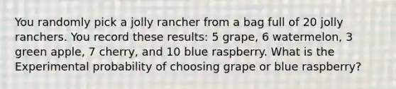 You randomly pick a jolly rancher from a bag full of 20 jolly ranchers. You record these results: 5 grape, 6 watermelon, 3 green apple, 7 cherry, and 10 blue raspberry. What is the Experimental probability of choosing grape or blue raspberry?