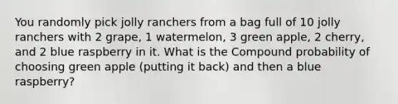 You randomly pick jolly ranchers from a bag full of 10 jolly ranchers with 2 grape, 1 watermelon, 3 green apple, 2 cherry, and 2 blue raspberry in it. What is the Compound probability of choosing green apple (putting it back) and then a blue raspberry?