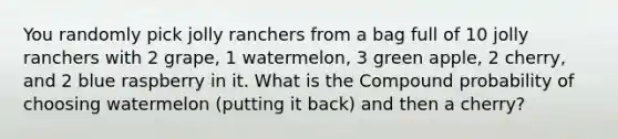 You randomly pick jolly ranchers from a bag full of 10 jolly ranchers with 2 grape, 1 watermelon, 3 green apple, 2 cherry, and 2 blue raspberry in it. What is the Compound probability of choosing watermelon (putting it back) and then a cherry?