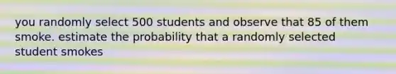 you randomly select 500 students and observe that 85 of them smoke. estimate the probability that a randomly selected student smokes