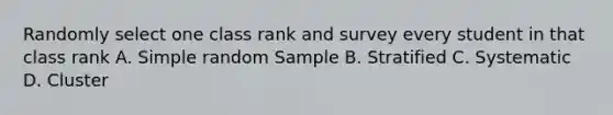 Randomly select one class rank and survey every student in that class rank A. Simple random Sample B. Stratified C. Systematic D. Cluster