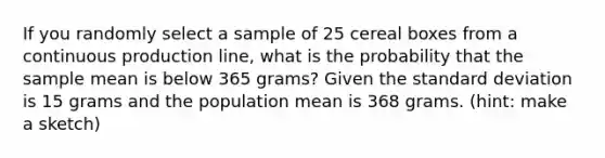 If you randomly select a sample of 25 cereal boxes from a continuous production line, what is the probability that the sample mean is below 365 grams? Given the standard deviation is 15 grams and the population mean is 368 grams. (hint: make a sketch)