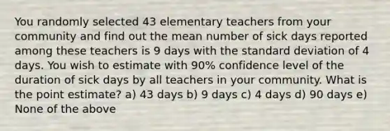 You randomly selected 43 elementary teachers from your community and find out the mean number of sick days reported among these teachers is 9 days with the <a href='https://www.questionai.com/knowledge/kqGUr1Cldy-standard-deviation' class='anchor-knowledge'>standard deviation</a> of 4 days. You wish to estimate with 90% confidence level of the duration of sick days by all teachers in your community. What is the point estimate? a) 43 days b) 9 days c) 4 days d) 90 days e) None of the above