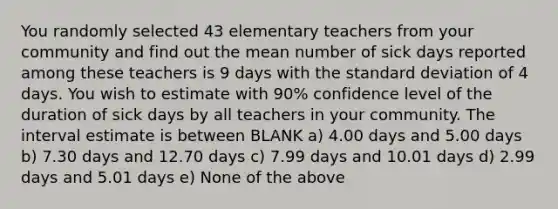 You randomly selected 43 elementary teachers from your community and find out the mean number of sick days reported among these teachers is 9 days with the <a href='https://www.questionai.com/knowledge/kqGUr1Cldy-standard-deviation' class='anchor-knowledge'>standard deviation</a> of 4 days. You wish to estimate with 90% confidence level of the duration of sick days by all teachers in your community. The interval estimate is between BLANK a) 4.00 days and 5.00 days b) 7.30 days and 12.70 days c) 7.99 days and 10.01 days d) 2.99 days and 5.01 days e) None of the above