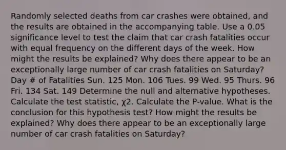 Randomly selected deaths from car crashes were​ obtained, and the results are obtained in the accompanying table. Use a 0.05 significance level to test the claim that car crash fatalities occur with equal frequency on the different days of the week. How might the results be​ explained? Why does there appear to be an exceptionally large number of car crash fatalities on​ Saturday? Day # of Fatalities Sun. 125 Mon. 106 Tues. 99 Wed. 95 Thurs. 96 Fri. 134 Sat. 149 Determine the null and alternative hypotheses. Calculate the test​ statistic, χ2. Calculate the​ P-value. What is the conclusion for this hypothesis​ test? How might the results be​ explained? Why does there appear to be an exceptionally large number of car crash fatalities on​ Saturday?