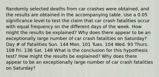 Randomly selected deaths from car crashes were​ obtained, and the results are obtained in the accompanying table. Use a 0.05 significance level to test the claim that car crash fatalities occur with equal frequency on the different days of the week. How might the results be​ explained? Why does there appear to be an exceptionally large number of car crash fatalities on​ Saturday? Day # of Fatalities Sun. 144 Mon. 101 Tues. 104 Wed. 93 Thurs. 108 Fri. 136 Sat. 148 What is the conclusion for this hypothesis​ test? How might the results be​ explained? Why does there appear to be an exceptionally large number of car crash fatalities on​ Saturday?