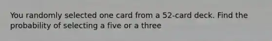 You randomly selected one card from a 52-card deck. Find the probability of selecting a five or a three