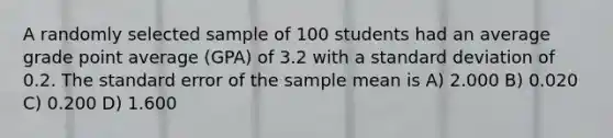 A randomly selected sample of 100 students had an average grade point average (GPA) of 3.2 with a standard deviation of 0.2. The standard error of the sample mean is A) 2.000 B) 0.020 C) 0.200 D) 1.600