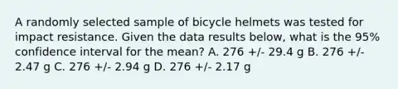 A randomly selected sample of bicycle helmets was tested for impact resistance. Given the data results below, what is the 95% confidence interval for the mean? A. 276 +/- 29.4 g B. 276 +/- 2.47 g C. 276 +/- 2.94 g D. 276 +/- 2.17 g