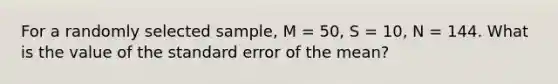 For a randomly selected sample, M = 50, S = 10, N = 144. What is the value of the standard error of the mean?