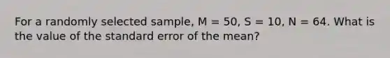 For a randomly selected sample, M = 50, S = 10, N = 64. What is the value of the standard error of the mean?