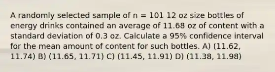 A randomly selected sample of n = 101 12 oz size bottles of energy drinks contained an average of 11.68 oz of content with a <a href='https://www.questionai.com/knowledge/kqGUr1Cldy-standard-deviation' class='anchor-knowledge'>standard deviation</a> of 0.3 oz. Calculate a 95% confidence interval for the mean amount of content for such bottles. A) (11.62, 11.74) B) (11.65, 11.71) C) (11.45, 11.91) D) (11.38, 11.98)