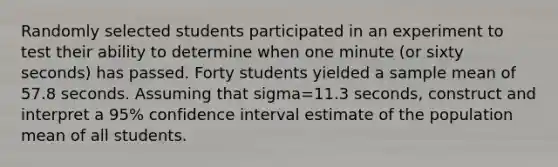 Randomly selected students participated in an experiment to test their ability to determine when one minute​ (or sixty​ seconds) has passed. Forty students yielded a sample mean of 57.8 seconds. Assuming that sigma=11.3 ​seconds, construct and interpret a 95​% confidence interval estimate of the population mean of all students.