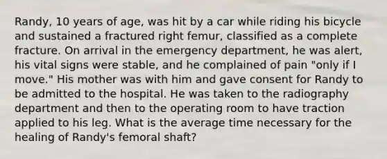 Randy, 10 years of age, was hit by a car while riding his bicycle and sustained a fractured right femur, classified as a complete fracture. On arrival in the emergency department, he was alert, his vital signs were stable, and he complained of pain "only if I move." His mother was with him and gave consent for Randy to be admitted to the hospital. He was taken to the radiography department and then to the operating room to have traction applied to his leg. What is the average time necessary for the healing of Randy's femoral shaft?