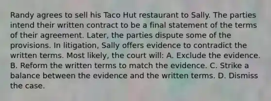 Randy agrees to sell his Taco Hut restaurant to Sally. The parties intend their written contract to be a final statement of the terms of their agreement. Later, the parties dispute some of the provisions. In litigation, Sally offers evidence to contradict the written terms. Most likely, the court will: A. Exclude the evidence. B. Reform the written terms to match the evidence. C. Strike a balance between the evidence and the written terms. D. Dismiss the case.