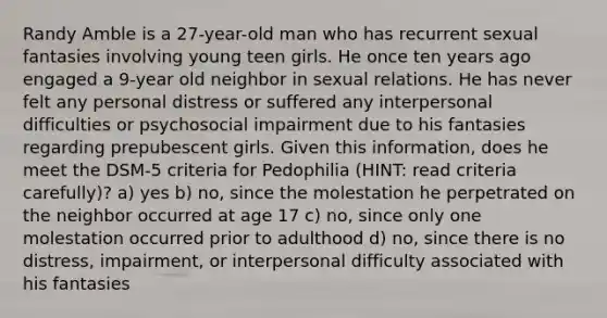 Randy Amble is a 27-year-old man who has recurrent sexual fantasies involving young teen girls. He once ten years ago engaged a 9-year old neighbor in sexual relations. He has never felt any personal distress or suffered any interpersonal difficulties or psychosocial impairment due to his fantasies regarding prepubescent girls. Given this information, does he meet the DSM-5 criteria for Pedophilia (HINT: read criteria carefully)? a) yes b) no, since the molestation he perpetrated on the neighbor occurred at age 17 c) no, since only one molestation occurred prior to adulthood d) no, since there is no distress, impairment, or interpersonal difficulty associated with his fantasies