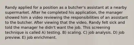 Randy applied for a position as a butcher's assistant at a nearby supermarket. After he completed his application, the manager showed him a video reviewing the responsibilities of an assistant to the butcher. After viewing that the video, Randy felt sick and told the manager he didn't want the job. This screening technique is called A) testing. B) scaling. C) job analysis. D) job preview. E) job enrichment.